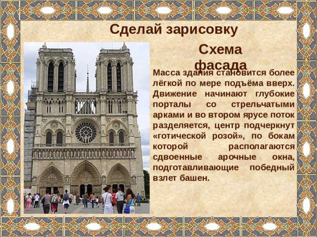     Сделай зарисовку  Схема фасада Масса здания становится более лёгкой по мере подъёма вверх. Движение начинают глубокие порталы со стрельчатыми арками и во втором ярусе поток разделяется, центр подчеркнут «готической розой», по бокам которой располагаются сдвоенные арочные окна, подготавливающие победный взлет башен. 