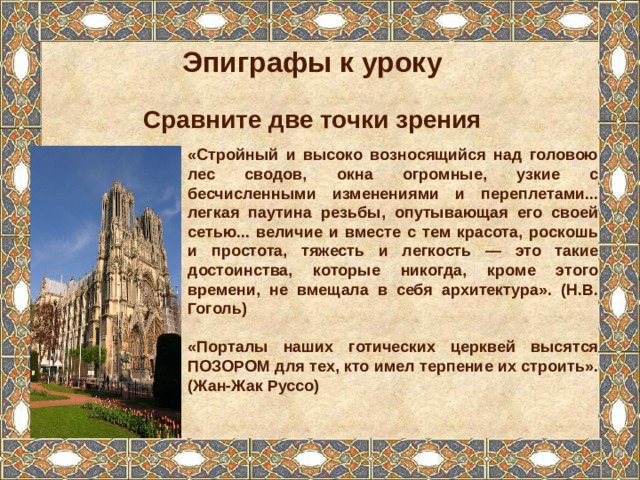 Эпиграфы к уроку  Сравните две точки зрения «Стройный и высоко возносящийся над головою лес сводов, окна огромные, узкие с бесчисленными изменениями и переплетами... легкая паутина резьбы, опутывающая его своей сетью... величие и вместе с тем красота, роскошь и простота, тяжесть и легкость — это такие достоинства, которые никогда, кроме этого времени, не вмещала в себя архитектура». (Н.В. Гоголь)  «Порталы наших готических церквей высятся ПОЗОРОМ для тех, кто имел терпение их строить». (Жан-Жак Руссо) 