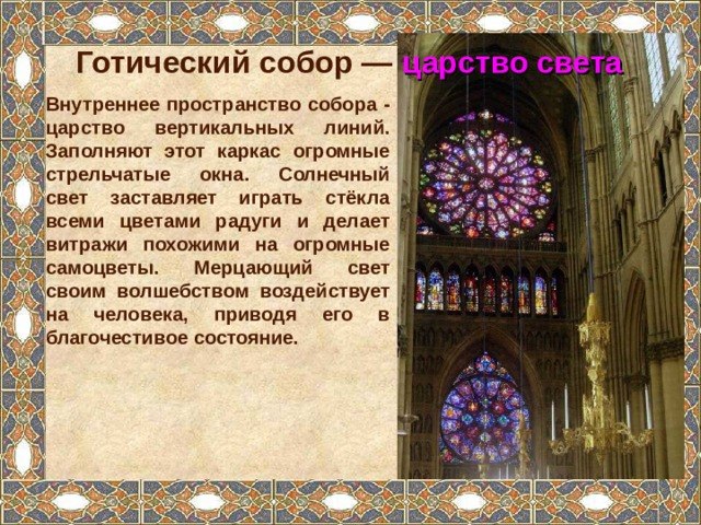 Готический собор —  царство света Внутреннее пространство собора - царство вертикальных линий. Заполняют этот каркас огромные стрельчатые окна. Солнечный свет заставляет играть стёкла всеми цветами радуги и делает витражи похожими на огромные самоцветы. Мерцающий свет своим волшебством воздействует на человека, приводя его в благочестивое состояние.  