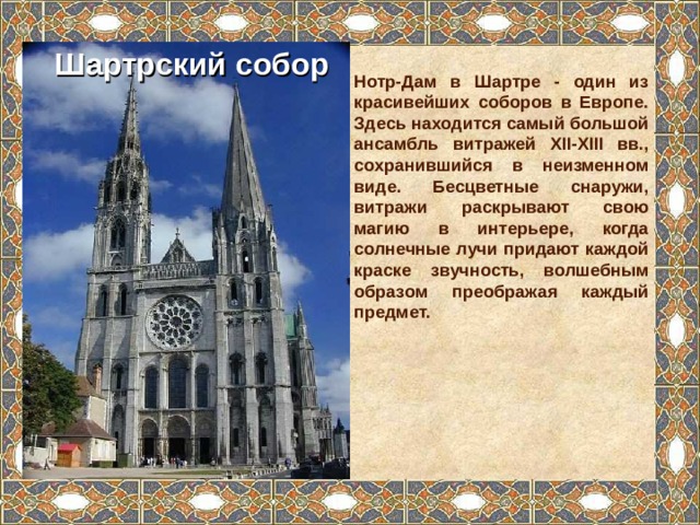 Шартрский собор Нотр-Дам в Шартре - один из красивейших соборов в Европе. Здесь находится самый большой ансамбль витражей XII-XIII вв., сохранившийся в неизменном виде. Бесцветные снаружи, витражи раскрывают свою магию в интерьере, когда солнечные лучи придают каждой краске звучность, волшебным образом преображая каждый предмет. 