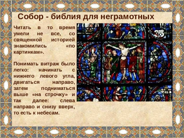 Собор - библия для неграмотных Читать в то время умели не все, со священной историей знакомились «по картинкам». Понимать витраж было легко: начинать с нижнего левого угла, двигаться направо, затем подниматься выше «на строчку» и так далее: слева направо и снизу вверх, то есть к небесам. 