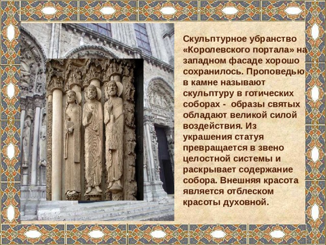 Скульптурное убранство «Королевского портала» на западном фасаде хорошо сохранилось. Проповедью в камне называют скульптуру в готических соборах - образы святых обладают великой силой воздействия. Из украшения статуя превращается в звено целостной системы и раскрывает содержание собора. Внешняя красота является отблеском красоты духовной. 