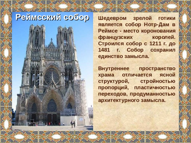 Реймсский собор Шедевром зрелой готики является собор Нотр-Дам в Реймсе - место коронования французских королей. Строился собор с 1211 г. до 1481 г. Собор сохранил единство замысла. Внутреннее пространство храма отличается ясной структурой, стройностью пропорций, пластичностью переходов, продуманностью архитектурного замысла. 