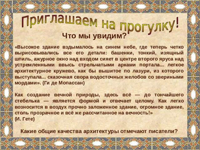 Что мы увидим? «Высокое здание вздымалось на синем небе, где теперь четко вырисовывались все его детали: башенки, тонкий, изящный шпиль, ажурное окно над входом сияет в центре второго яруса над устремленными ввысь стрельчатыми арками портала... легкое архитектурное кружево, как бы вышитое по лазури, из которого выступала... сказочная свора водосточных желобов со звериными мордами». (Ги де Мопассан)  Как создание вечной природы, здесь всё — до тончайшего стебелька — является формой и отвечает целому. Как легко возносится в воздух прочно заложенное здание, огромное здание, столь прозрачное и всё же рассчитанное на вечность!» (И. Гете)  Какие общие качества архитектуры отмечают писатели? 