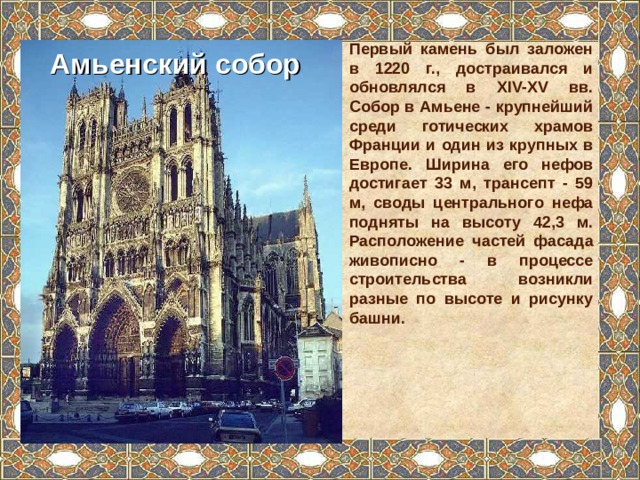 Первый камень был заложен в 1220 г., достраивался и обновлялся в XIV-XV вв. Собор в Амьене - крупнейший среди готических храмов Франции и один из крупных в Европе. Ширина его нефов достигает 33 м, трансепт - 59 м, своды центрального нефа подняты на высоту 42,3 м. Расположение частей фасада живописно - в процессе строительства возникли разные по высоте и рисунку башни. Амьенский собор 