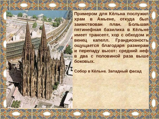 Примером для Кёльна послужил храм в Амьене, откуда был заимствован план. Большая пятинефная базилика в Кёльне имеет трансепт, хор с обходом и венец капелл. Грандиозность ощущается благодаря размерам и перепаду высот: средний неф в два с половиной раза выше боковых. Собор в Кёльне. Западный фасад 