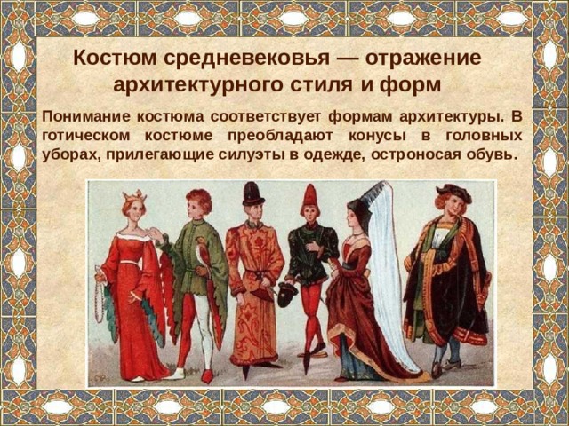 Костюм средневековья — отражение архитектурного стиля и форм Понимание костюма соответствует формам архитектуры. В готическом костюме преобладают конусы в головных уборах, прилегающие силуэты в одежде, остроносая обувь. 