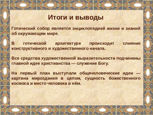 Итоги и выводы Готический собор является энциклопедией жизни и знаний об окружающем мире. В готической архитектуре происходит слияние конструктивного и художественного начала. Все средства художественной выразительности подчинены главной идее христианства — служение Богу. На первый план выступали общечеловеческие идеи — картина мироздания в целом, сущность божественного космоса и место человека в нём.   