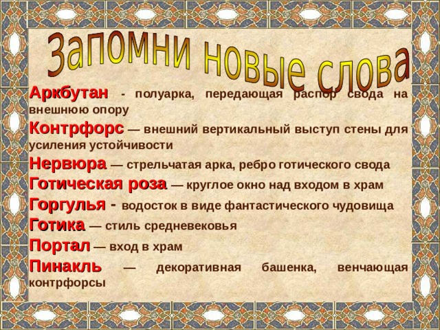 Аркбутан  - полуарка, передающая распор свода на внешнюю опору Контрфорс  — внешний вертикальный выступ стены для усиления устойчивости Нервюра  — стрельчатая арка, ребро готического свода Готическая роза  — круглое окно над входом в храм Горгулья - водосток в виде фантастического чудовища Готика — стиль средневековья Портал  — вход в храм Пинакль  — декоративная башенка, венчающая контрфорсы 
