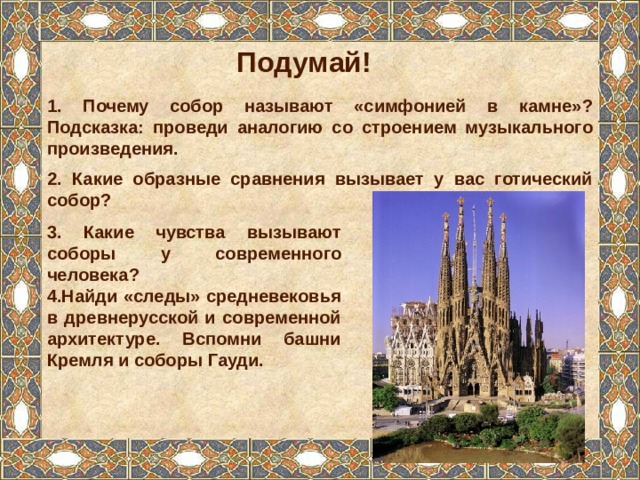 Подумай! 1. Почему собор называют «симфонией в камне»? Подсказка: проведи аналогию со строением музыкального произведения. 2. Какие образные сравнения вызывает у вас готический собор? 3. Какие чувства вызывают соборы у современного человека? 4.Найди «следы» средневековья в древнерусской и современной архитектуре. Вспомни башни Кремля и соборы Гауди. 
