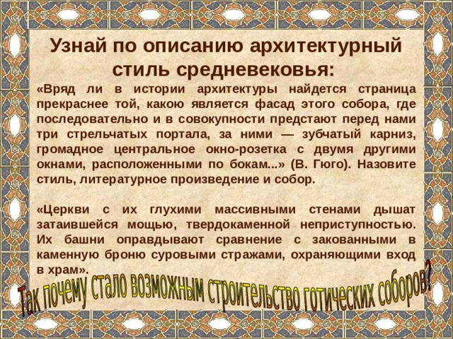 Узнай по описанию архитектурный стиль средневековья: «Вряд ли в истории архитектуры найдется страница прекраснее той, какою является фасад этого собора, где последовательно и в совокупности предстают перед нами три стрельчатых портала, за ними — зубчатый карниз, громадное центральное окно-розетка с двумя другими окнами, расположенными по бокам...» (В. Гюго). Назовите стиль, литературное произведение и собор.  «Церкви с их глухими массивными стенами дышат затаившейся мощью, твердокаменной неприступностью. Их башни оправдывают сравнение с закованными в каменную броню суровыми стражами, охраняющими вход в храм». 