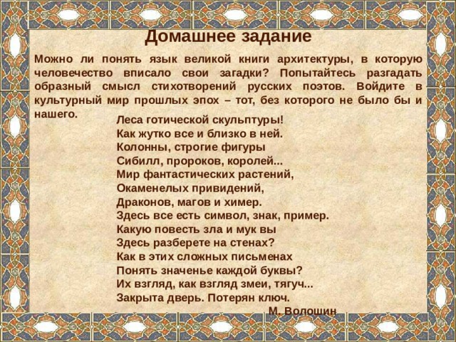 Домашнее задание Можно ли понять язык великой книги архитектуры, в которую человечество вписало свои загадки? Попытайтесь разгадать образный смысл стихотворений русских поэтов. Войдите в культурный мир прошлых эпох – тот, без которого не было бы и нашего. Леса готической скульптуры! Как жутко все и близко в ней. Колонны, строгие фигуры Сибилл, пророков, королей... Мир фантастических растений, Окаменелых привидений, Драконов, магов и химер. Здесь все есть символ, знак, пример. Какую повесть зла и мук вы Здесь разберете на стенах? Как в этих сложных письменах Понять значенье каждой буквы? Их взгляд, как взгляд змеи, тягуч... Закрыта дверь. Потерян ключ. М. Волошин 