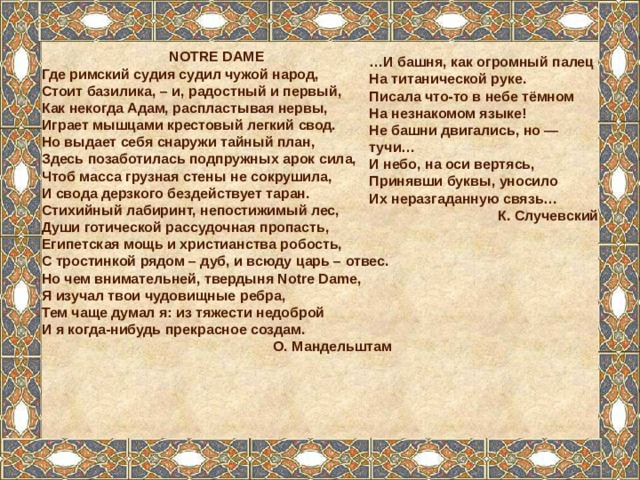 NOTRE DAME Где римский судия судил чужой народ, Стоит базилика, – и, радостный и первый, Как некогда Адам, распластывая нервы, Играет мышцами крестовый легкий свод. Но выдает себя снаружи тайный план, Здесь позаботилась подпружных арок сила, Чтоб масса грузная стены не сокрушила, И свода дерзкого бездействует таран. Стихийный лабиринт, непостижимый лес, Души готической рассудочная пропасть, Египетская мощь и христианства робость, С тростинкой рядом – дуб, и всюду царь – отвес. Но чем внимательней, твердыня Notre Dame, Я изучал твои чудовищные ребра, Тем чаще думал я: из тяжести недоброй И я когда-нибудь прекрасное создам. О. Мандельштам  … И башня, как огромный палец На титанической руке. Писала что-то в небе тёмном На незнакомом языке! Не башни двигались, но — тучи… И небо, на оси вертясь, Принявши буквы, уносило Их неразгаданную связь… К. Случевский  