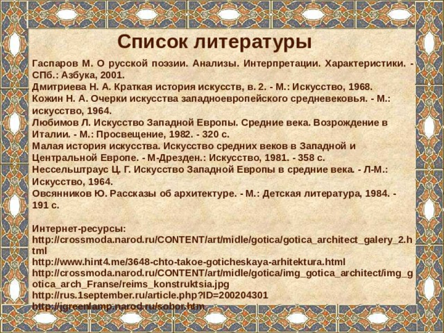 Список литературы Гаспаров М. О русской поэзии. Анализы. Интерпретации. Характеристики. - СПб.: Азбука, 2001. Дмитриева Н. А. Краткая история искусств, в. 2. - М.: Искусство, 1968. Кожин Н. А. Очерки искусства западноевропейского средневековья. - М.: искусство, 1964. Любимов Л. Искусство Западной Европы. Средние века. Возрождение в Италии. - М.: Просвещение, 1982. - 320 с. Малая история искусства. Искусство средних веков в Западной и Центральной Европе. - М-Дрезден.: Искусство, 1981. - 358 с. Нессельштраус Ц. Г. Искусство Западной Европы в средние века. - Л-М.: Искусство, 1964. Овсянников Ю. Рассказы об архитектуре. - М.: Детская литература, 1984. - 191 с.  Интернет-ресурсы: http://crossmoda.narod.ru/CONTENT/art/midle/gotica/gotica_architect_galery_2.html http://www.hint4.me/3648-chto-takoe-goticheskaya-arhitektura.html http://crossmoda.narod.ru/CONTENT/art/midle/gotica/img_gotica_architect/img_gotica_arch_Franse/reims_konstruktsia.jpg http://rus.1september.ru/article.php?ID=200204301 http://jgreenlamp.narod.ru/sobor.htm 