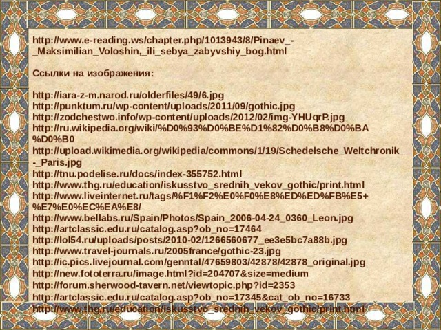 http://www.e-reading.ws/chapter.php/1013943/8/Pinaev_-_Maksimilian_Voloshin,_ili_sebya_zabyvshiy_bog.html  Ссылки на изображения:  http://iara-z-m.narod.ru/olderfiles/49/6.jpg http://punktum.ru/wp-content/uploads/2011/09/gothic.jpg http://zodchestwo.info/wp-content/uploads/2012/02/img-YHUqrP.jpg http://ru.wikipedia.org/wiki/%D0%93%D0%BE%D1%82%D0%B8%D0%BA%D0%B0 http://upload.wikimedia.org/wikipedia/commons/1/19/Schedelsche_Weltchronik_-_Paris.jpg http://tnu.podelise.ru/docs/index-355752.html http://www.thg.ru/education/iskusstvo_srednih_vekov_gothic/print.html http://www.liveinternet.ru/tags/%F1%F2%E0%F0%E8%ED%ED%FB%E5+%E7%E0%EC%EA%E8/ http://www.bellabs.ru/Spain/Photos/Spain_2006-04-24_0360_Leon.jpg http://artclassic.edu.ru/catalog.asp?ob_no=17464 http://lol54.ru/uploads/posts/2010-02/1266560677_ee3e5bc7a88b.jpg http://www.travel-journals.ru/2005france/gothic-23.jpg http://ic.pics.livejournal.com/genntal/47659803/42878/42878_original.jpg http://new.fototerra.ru/image.html?id=204707&size=medium http://forum.sherwood-tavern.net/viewtopic.php?id=2353 http://artclassic.edu.ru/catalog.asp?ob_no=17345&cat_ob_no=16733 http://www.thg.ru/education/iskusstvo_srednih_vekov_gothic/print.html     