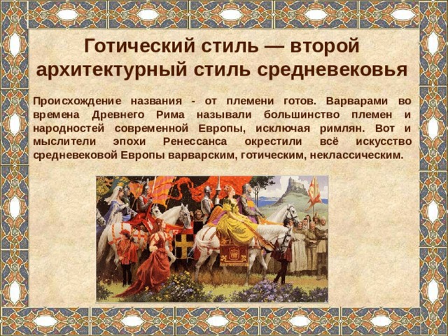 Готический стиль — второй архитектурный стиль средневековья  Происхождение названия - от племени готов. Варварами во времена Древнего Рима называли большинство племен и народностей современной Европы, исключая римлян. Вот и мыслители эпохи Ренессанса окрестили всё искусство средневековой Европы варварским, готическим, неклассическим.  