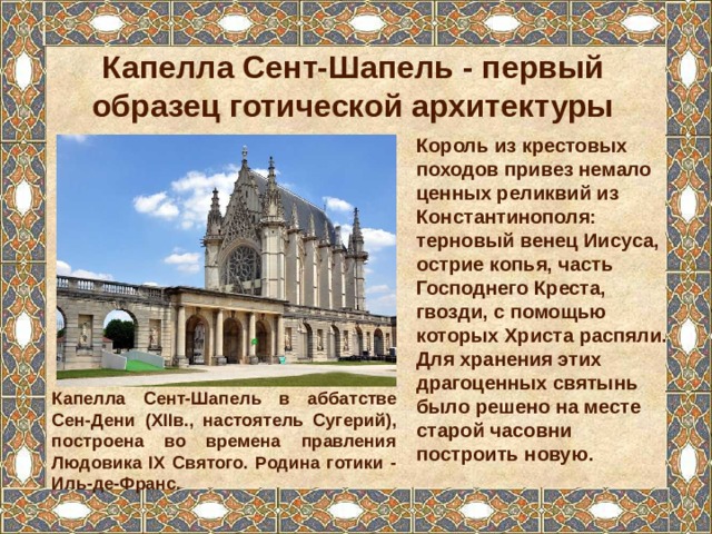 Капелла Сент-Шапель - первый образец готической архитектуры Король из крестовых походов привез немало ценных реликвий из Константинополя: терновый венец Иисуса, острие копья, часть Господнего Креста, гвозди, с помощью которых Христа распяли. Для хранения этих драгоценных святынь было решено на месте старой часовни построить новую. Капелла Сент-Шапель в аббатстве Сен-Дени (XIIв., настоятель Сугерий), построена во времена правления Людовика IX Святого. Родина готики - Иль-де-Франс. 