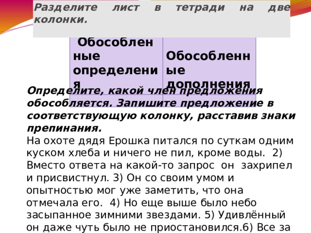 Разделите лист в тетради на две колонки.     Обособленные определения   Обособленные дополнения     Определите, какой член предложения обособляется. Запишите предложение в соответствующую колонку, расставив знаки препинания. На охоте дядя Ерошка питался по суткам одним куском хлеба и ничего не пил, кроме воды. 2) Вместо ответа на какой-то запрос он захрипел и присвистнул. 3) Он со своим умом и опытностью мог уже заметить, что она отмечала его. 4) Но еще выше было небо засыпанное зимними звездами. 5) Удивлённый он даже чуть было не приостановился.6) Все за исключением Вари громко аплодировали певцам. 7) Верхушки вековых елей освещенные звёздами блестели и дымились . 