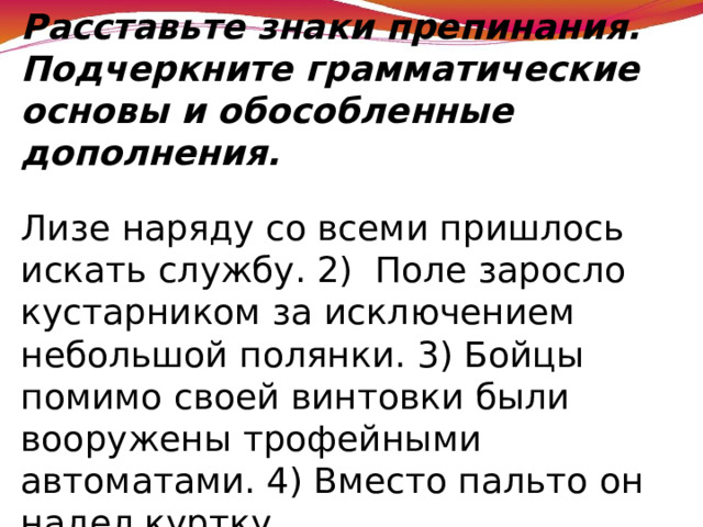 Расставьте знаки препинания. Подчеркните грамматические основы и обособленные дополнения. Лизе наряду со всеми пришлось искать службу. 2) Поле заросло кустарником за исключением небольшой полянки. 3) Бойцы помимо своей винтовки были вооружены трофейными автоматами. 4) Вместо пальто он надел куртку. 5) В отличие от деда отец выглядел хилым и болезненным. 