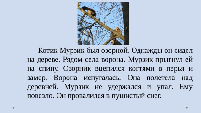  Котик Мурзик был озорной. Однажды он сидел на дереве. Рядом села ворона. Мурзик прыгнул ей на спину. Озорник вцепился когтями в перья и замер. Ворона испугалась. Она полетела над деревней. Мурзик не удержался и упал. Ему повезло. Он провалился в пушистый снег. 