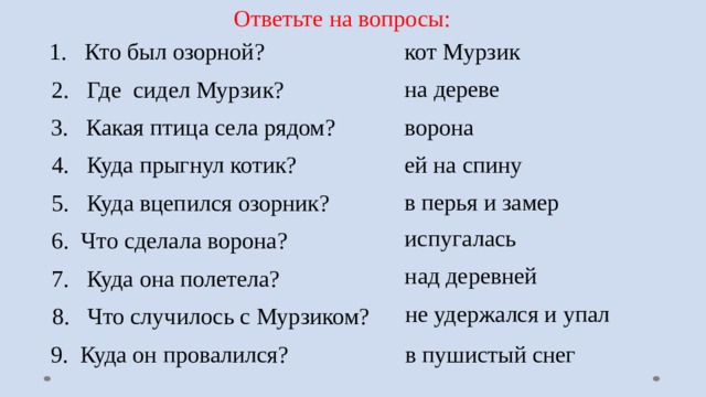 Ответьте на вопросы: 1. Кто был озорной?  кот Мурзик на дереве 2. Где сидел Мурзик? ворона 3. Какая птица села рядом? ей на спину 4. Куда прыгнул котик? в перья и замер 5. Куда вцепился озорник? испугалась 6. Что сделала ворона? над деревней 7. Куда она полетела? не удержался и упал 8. Что случилось с Мурзиком? 9. Куда он провалился? в пушистый снег 