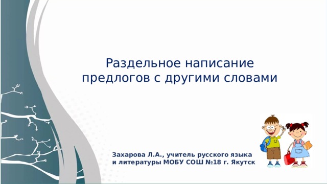 Раздельное написание предлогов с другими словами Тема урока: Раздельное написание предлогов с другими словами. Сегодня на уроке мы узнаем, как пишутся предлоги со словами и научимся правильно их писать. Захарова Л.А., учитель русского языка и литературы МОБУ СОШ №18 г. Якутск  