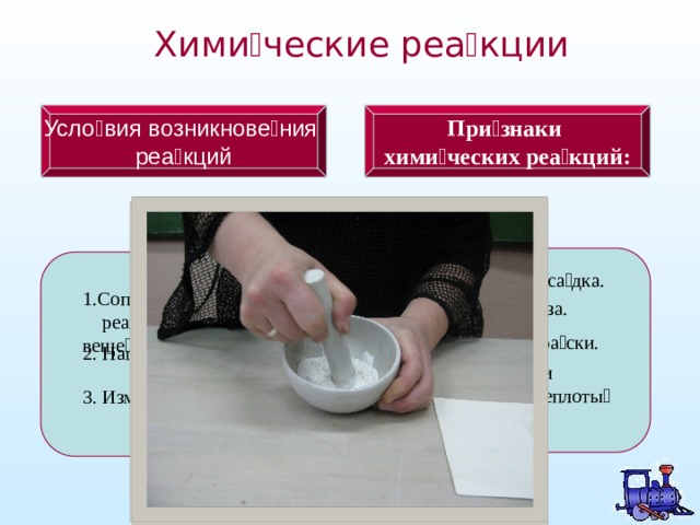 Хими  ческие реа  кции Усло вия возникновения При  знаки реакций хими  ческих реа  кций: 1.Образова  ние оса  дка. 1.Соприкоснове  ние  реаги  рующих веще  ств. 2.Выделе  ние га  за. 3.Измене  ние окра  ски. 2. Нагрева  ние веще  ств. 4.Выделе  ние или  поглоще  ние теплоты  или  све  та 3. Измельче  ние веще  ств. 4 
