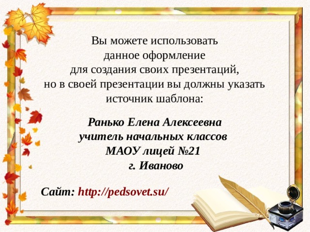 Вы можете использовать данное оформление для создания своих презентаций, но в своей презентации вы должны указать источник шаблона: Ранько Елена Алексеевна учитель начальных классов МАОУ лицей №21 г. Иваново Сайт: http://pedsovet.su/  