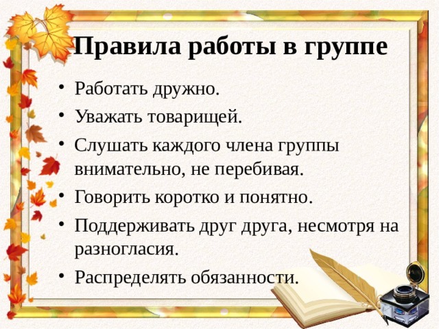 Правила работы в группе Работать дружно. Уважать товарищей. Слушать каждого члена группы внимательно, не перебивая. Говорить коротко и понятно. Поддерживать друг друга, несмотря на разногласия. Распределять обязанности.  