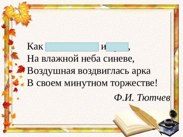 Как неожиданно и ярко,  На влажной неба синеве,  Воздушная воздвиглась арка  В своем минутном торжестве! Ф.И. Тютчев 
