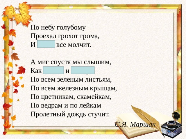 По небу голубому  Проехал грохот грома,  И снова все молчит.   А миг спустя мы слышим,  Как весело и быстро  По всем зеленым листьям,  По всем железным крышам,  По цветникам, скамейкам,  По ведрам и по лейкам  Пролетный дождь стучит.  С.Я. Маршак 