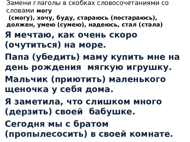 Замени глаголы в скобках словосочетаниями со словами могу  (смогу), хочу, буду, стараюсь (постараюсь), должен, умею (сумею), надеюсь, стал (стала) Я мечтаю, как очень скоро (очутиться) на море. Папа (убедить) маму купить мне на день рождения мягкую игрушку. Мальчик (приютить) маленького щеночка у себя дома. Я заметила, что слишком много (дерзить) своей бабушке. Сегодня мы с братом (пропылесосить) в своей комнате. 