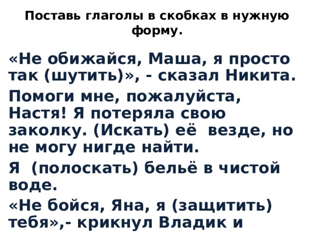 Поставь глаголы в скобках в нужную форму. «Не обижайся, Маша, я просто так (шутить)», - сказал Никита. Помоги мне, пожалуйста, Настя! Я потеряла свою заколку. (Искать) её везде, но не могу нигде найти. Я (полоскать) бельё в чистой воде. «Не бойся, Яна, я (защитить) тебя»,- крикнул Владик и взмахнул игрушечным мечом.  