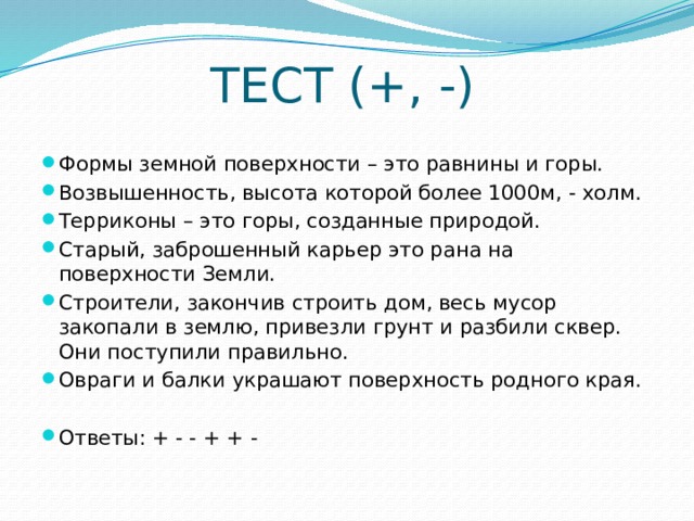 ТЕСТ (+, -) Формы земной поверхности – это равнины и горы. Возвышенность, высота которой более 1000м, - холм. Терриконы – это горы, созданные природой. Старый, заброшенный карьер это рана на поверхности Земли. Строители, закончив строить дом, весь мусор закопали в землю, привезли грунт и разбили сквер. Они поступили правильно. Овраги и балки украшают поверхность родного края. Ответы: + - - + + - 