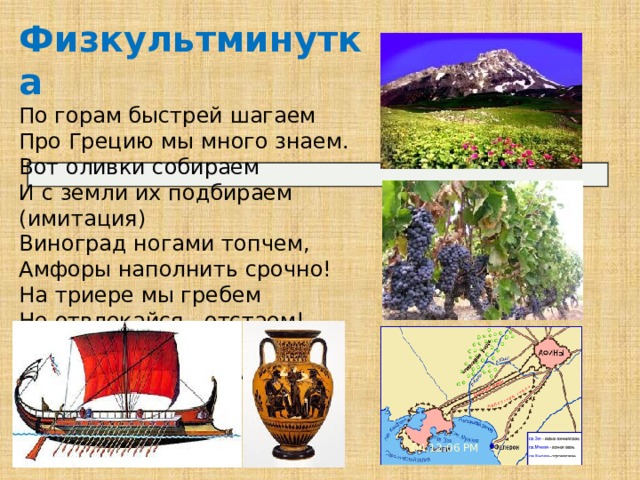 Физкультминутка По горам быстрей шагаем Про Грецию мы много знаем. Вот оливки собираем И с земли их подбираем (имитация) Виноград ногами топчем, Амфоры наполнить срочно! На триере мы гребем Не отвлекайся, отстаем! К порту причалили - Пирей! Пора посетить нам Афины скорей! 04:12:08 PM 