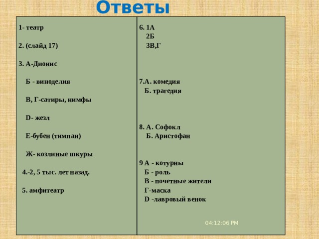 Ответы     1- театр   6. 1А  2Б 2. (слайд 17)  3В,Г     3. А-Дионис       Б - виноделия 7.А. комедия   В, Г-сатиры, нимфы  Б. трагедия       D- жезл     Е-бубен (тимпан) 8. А. Софокл   Б. Аристофан    Ж- козлиные шкуры      4.-2, 5 тыс. лет назад. 9 А - котурны  Б - роль    5. амфитеатр  В - почетные жители    Г-маска    D -лавровый венок       04:12:08 PM 