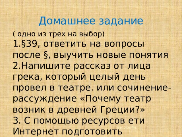 Домашнее задание ( одно из трех на выбор) 1.§39, ответить на вопросы после §, выучить новые понятия 2.Напишите рассказ от лица грека, который целый день провел в театре. или сочинение-рассуждение «Почему театр возник в древней Греции?» 3. С помощью ресурсов ети Интернет подготовить виртуальную экскурсию по древнегреческому театру 04:12:08 PM 