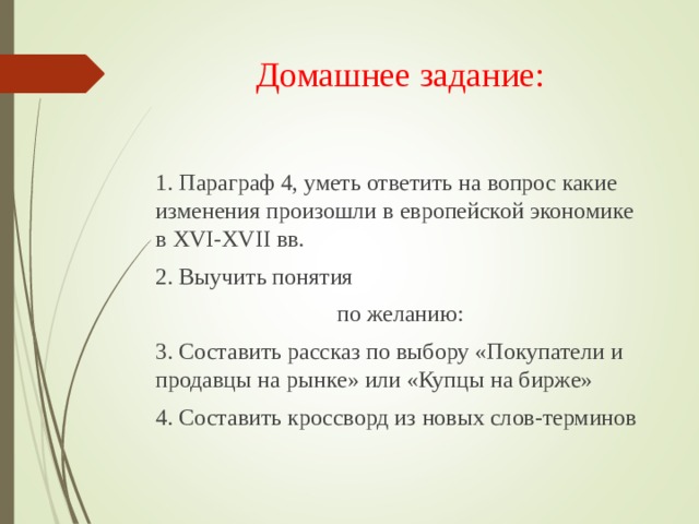Домашнее задание:   1. Параграф 4, уметь ответить на вопрос какие изменения произошли в европейской экономике в XVI-XVII вв. 2. Выучить понятия по желанию: 3. Составить рассказ по выбору «Покупатели и продавцы на рынке» или «Купцы на бирже» 4. Составить кроссворд из новых слов-терминов 