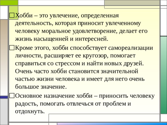 Хобби – это увлечение, определенная деятельность, которая приносит увлеченному человеку моральное удовлетворение, делает его жизнь насыщенней и интересней. Кроме этого, хобби способствует самореализации личности, расширяет ее кругозор, помогает справиться со стрессом и найти новых друзей. Очень часто хобби становится значительной частью жизни человека и имеет для него очень большое значение. Основное назначение хобби – приносить человеку радость, помогать отвлечься от проблем и отдохнуть. 