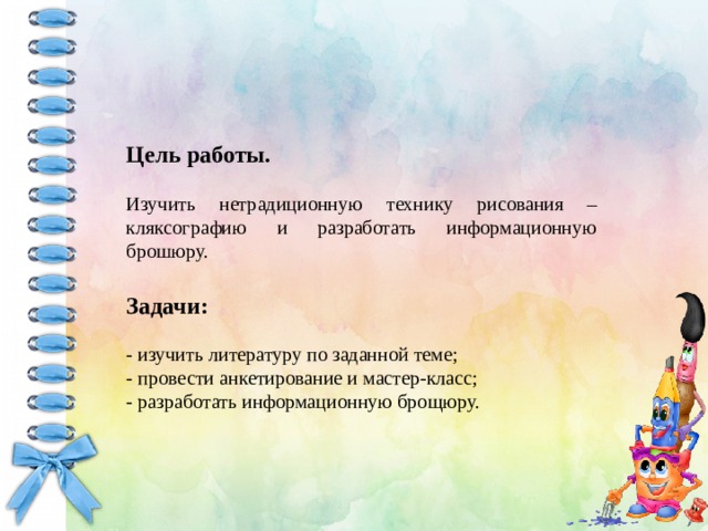 Цель работы. Изучить нетрадиционную технику рисования – кляксографию и разработать информационную брошюру. Задачи: - изучить литературу по заданной теме; - провести анкетирование и мастер-класс; - разработать информационную брощюру. 
