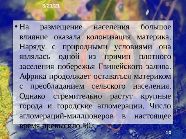 3/21/21 Размещение людей на материке сильно зависит от природных условий. Поэтому при довольно высокой средней плотности населения - более 30 чел. на 1 км 2 - географические различия в плотности очень значи­тельны. Вследствие природных особенностей в Африке наибольшая по сравнению с другими материками площадь незаселённых территорий.  