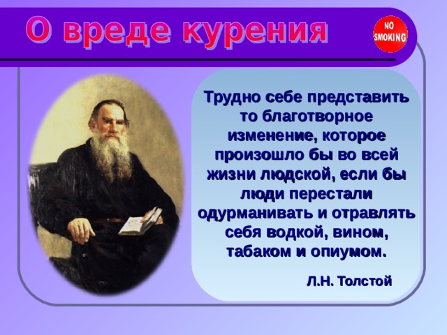 Трудно себе представить то благотворное изменение, которое произошло бы во всей жизни людской, если бы люди перестали одурманивать и отравлять себя водкой, вином, табаком и опиумом.  Л.Н. Толстой  