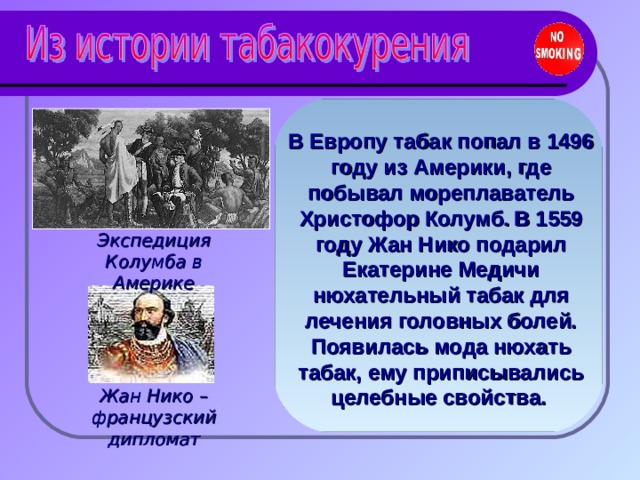 В Европу табак попал в 1496 году из Америки, где побывал мореплаватель Христофор Колумб.  В 1559 году Жан Нико подарил Екатерине Медичи нюхательный табак для лечения головных болей. Появилась мода нюхать табак, ему приписывались целебные свойства.  Экспедиция Колумба в Америке Жан Нико – французский дипломат 