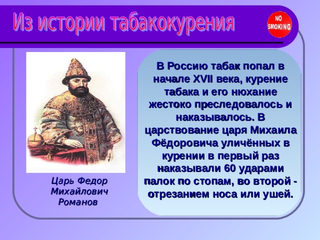 В Россию табак попал в начале XVII века, курение табака и его нюхание жестоко преследовалось и наказывалось. В царствование царя Михаила Фёдоровича уличённых в курении в первый раз наказывали 60 ударами палок по стопам, во второй - отрезанием носа или ушей. Царь Федор Михайлович Романов 