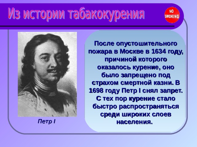 После опустошительного пожара в Москве в 1634 году, причиной которого оказалось курение, оно было запрещено под страхом смертной казни.  В 1698 году Петр I снял запрет. С тех пор курение стало быстро распространяться среди широких слоев населения.  Петр I  