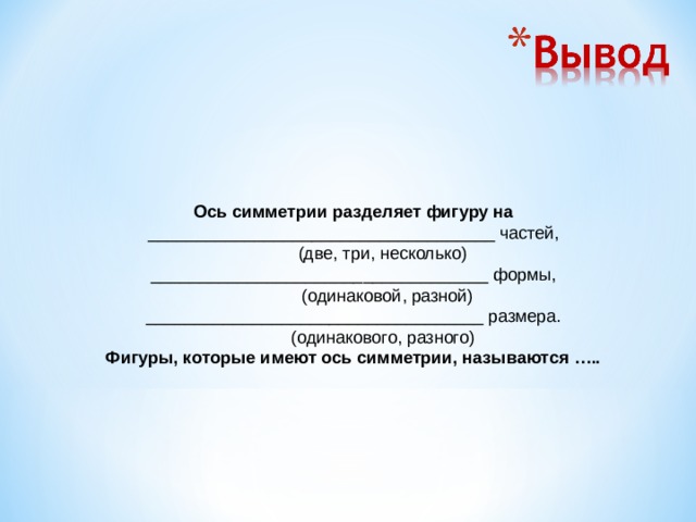 Ось симметрии разделяет фигуру на ____________________________________ частей,             (две, три, несколько) ___________________________________ формы,             (одинаковой, разной) ___________________________________ размера.             (одинакового, разного) Фигуры, которые имеют ось симметрии, называются …..  