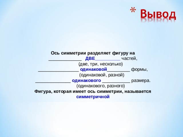 Ось симметрии разделяет фигуру на _____________ ДВЕ__________ частей,             (две, три, несколько) ________________ одинаковой _________ формы,             (одинаковой, разной) ______________ одинакового ___________ размера.             (одинакового, разного) Фигура, которая имеет ось симметрии, называется симметричной  