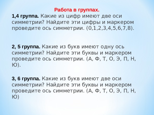 Работа в группах. 1,4 группа. Какие из цифр имеют две оси симметрии? Найдите эти цифры и маркером проведите ось симметрии. (0,1,2,3,4,5,6,7,8). 2, 5 группа. Какие из букв имеют одну ось симметрии? Найдите эти буквы и маркером проведите ось симметрии. (А, Ф, Т, О, Э, П, Н, Ю). 3, 6 группа. Какие из букв имеют две оси симметрии? Найдите эти буквы и маркером проведите ось симметрии. (А, Ф, Т, О, Э, П, Н, Ю) 