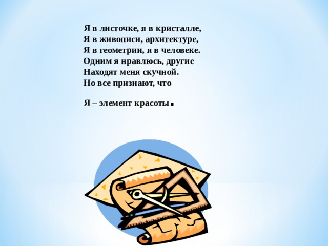  Я в листочке, я в кристалле,  Я в живописи, архитектуре,  Я в геометрии, я в человеке.  Одним я нравлюсь, другие  Находят меня скучной.  Но все признают, что  Я – элемент красоты . 