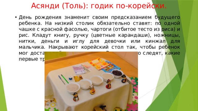 Асянди (Толь): годик по-корейски. День рождения знаменит своим предсказанием будущего ребенка. На низкий столик обязательно ставят: по одной чашке с красной фасолью, чартоги (отбитое тесто из риса) и рис. Кладут книгу, ручку (цветные карандаши), ножницы, нитки, деньги и иглу для девочки или кинжал для мальчика. Накрывают корейский стол так, чтобы ребенок мог достать всё, что пожелает. Внимательно следят, какие первые три вещи выберет именинник. 